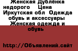 Женская Дублёнка недорого  › Цена ­ 4 500 - Иркутская обл. Одежда, обувь и аксессуары » Женская одежда и обувь   